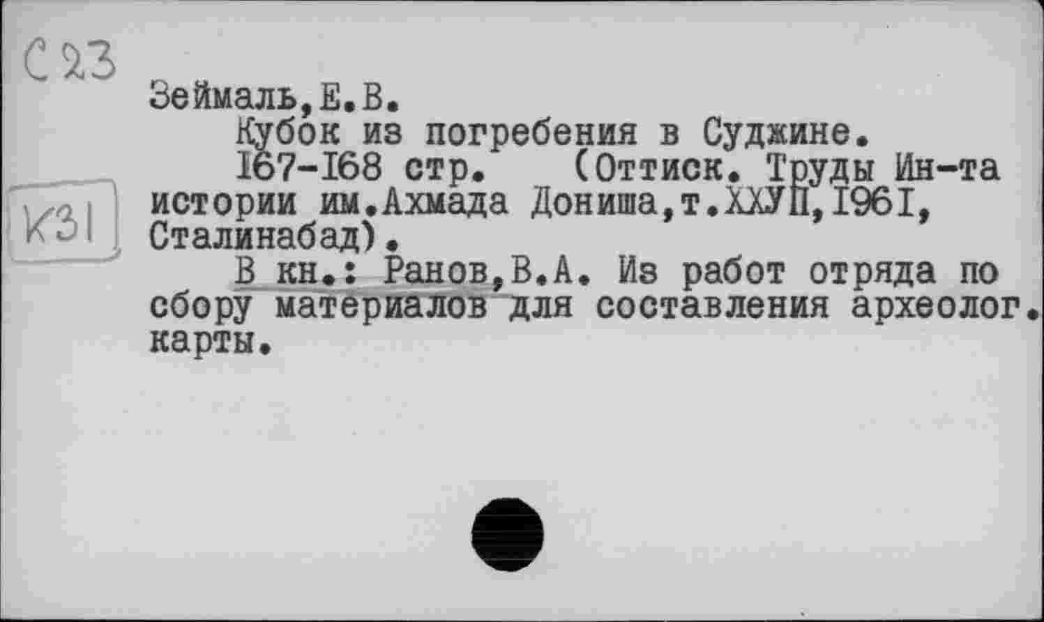 ﻿Зеймаль,Е.В.
Кубок из погребения в Суджине.
167-168 стр. (Оттиск. Труды Ин-та истории им.Ахмада Дониша,т.ХХУП, 1961, Сталинабад).
В кн.: Ранов,В.А. Из работ отряда по сбору материалов для составления археолог, карты.